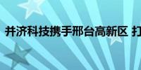 并济科技携手邢台高新区 打造太行智算中心