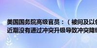 美国国务院高级官员：（被问及以色列针对真主党的战略）近期没有通过冲突升级导致冲突降级的情况