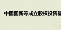 中国国新等成立股权投资基金 出资额50亿