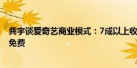 龚宇谈爱奇艺商业模式：7成以上收入给出品方 对会员彻底免费