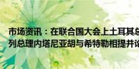 市场资讯：在联合国大会上土耳其总统埃尔多安再次将以色列总理内塔尼亚胡与希特勒相提并论呼吁结盟阻止以色列