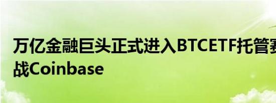 万亿金融巨头正式进入BTCETF托管赛道 欲挑战Coinbase