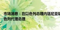 市场消息：在以色列总理内塔尼亚胡访美期间卡茨将担任以色列代理总理