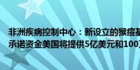 非洲疾病控制中心：新设立的猴痘基金已获得3.14亿美元的承诺资金美国将提供5亿美元和100万剂疫苗