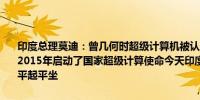 印度总理莫迪：曾几何时超级计算机被认为是少数国家的专利但我们在2015年启动了国家超级计算使命今天印度在超级计算机领域正与大国平起平坐