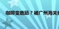 咖啡变鹿筋？被广州海关查获共计440克