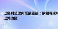 以色列总理内塔尼亚胡：伊朗寻求将其激进主义强加于中东以外地区