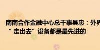 南南合作金融中心总干事吴忠：外界对“过剩产能”有误解“ 走出去”设备都是最先进的