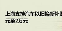 上海支持汽车以旧换新补贴个人消费者1.2万元至2万元