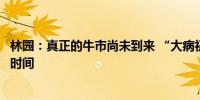 林园：真正的牛市尚未到来 “大病初愈”要完全康复还需要时间