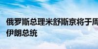 俄罗斯总理米舒斯京将于周一访问伊朗并会见伊朗总统