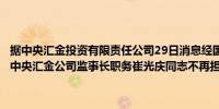 据中央汇金投资有限责任公司29日消息经国务院批准胡浩同志不再担任中央汇金公司监事长职务崔光庆同志不再担任中央汇金公司监事职务