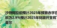 沙特阿拉伯预计2025年预算赤字在GDP占比为2.3%2026年料为2.9%预计2025年财政开支将下滑5%至1.285亿沙特里亚尔