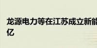 龙源电力等在江苏成立新能源公司 注册资本6亿