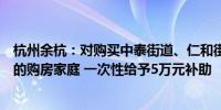 杭州余杭：对购买中泰街道、仁和街道等镇街新建商品住宅的购房家庭 一次性给予5万元补助