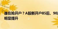 谁在抢开户？A股新开户85后、90后为主力 00后开户数量明显提升