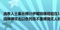 消息人士表示预计伊朗将使用能在12分钟内到达以色列的弹道导弹攻击以色列而不是使用无人机或巡航导弹袭击