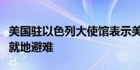 美国驻以色列大使馆表示美国政府工作人员应就地避难