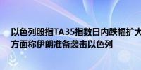 以色列股指TA35指数日内跌幅扩大至1.47%消息面上白宫方面称伊朗准备袭击以色列