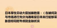 日本厚生劳动大臣加藤胜信：（在被问及日本央行货币政策时）预计将与市场进行充分沟通希望日本央行能够采取适当的政策以实现2%的通胀目标同时考虑到金融状况