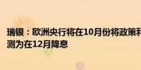 瑞银：欧洲央行将在10月份将政策利率下调25个基点此前预测为在12月降息