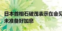 日本首相石破茂表示在会见日本央行行长后尚未准备好加息