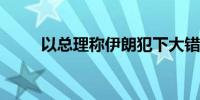 以总理称伊朗犯下大错将付出代价