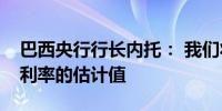 巴西央行行长内托： 我们将4.75%作为中性利率的估计值