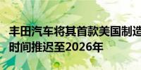 丰田汽车将其首款美国制造电动汽车生产启动时间推迟至2026年