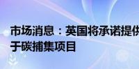 市场消息：英国将承诺提供220亿英镑资金用于碳捕集项目