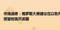 市场消息：俄罗斯大使建议在以色列的俄罗斯人乘坐商业航班暂时离开该国