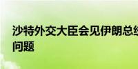 沙特外交大臣会见伊朗总统 讨论地区局势等问题