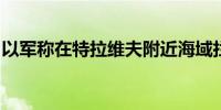 以军称在特拉维夫附近海域拦截可疑空中目标