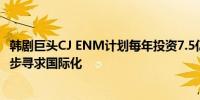 韩剧巨头CJ ENM计划每年投资7.5亿美元用于内容制作进一步寻求国际化