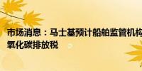 市场消息：马士基预计船舶监管机构将在2025年批准全球二氧化碳排放税