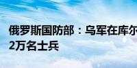 俄罗斯国防部：乌军在库尔斯克地区损失超过2万名士兵