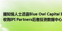 据知情人士透露Blue Owl Capital Inc.洽谈以大约10亿美元收购IPI Partners后者投资数据中心和其他数据基建领域