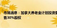 市场消息：加拿大养老金计划投资委员会（CPPIB）考虑出售30%股权