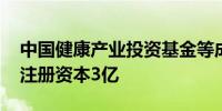 中国健康产业投资基金等成立医院管理公司 注册资本3亿