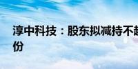 淳中科技：股东拟减持不超1.0674%公司股份