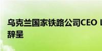 乌克兰国家铁路公司CEO Lyashchenko递交辞呈