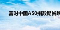 富时中国A50指数期货跌幅扩大至3%