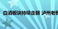 白酒板块持续走弱 泸州老窖等多股跌超8%