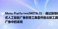 Meta Platforms(META.O)：通过新增视频生成功能扩展我们的生成式人工智能广告创意工具套件推出新工具以帮助提升合作伙伴在短视频广告中的表现