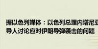 据以色列媒体：以色列总理内塔尼亚胡今晚将与安全部门领导人讨论应对伊朗导弹袭击的问题