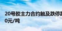 20号胶主力合约触及跌停跌幅6.01%报13840元/吨