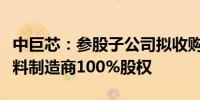 中巨芯：参股子公司拟收购半导体高纯石英材料制造商100%股权