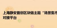 上海静安首创区块链主题“场景集市” 搭建区块链应用供需对接平台