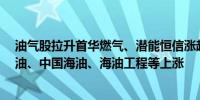 油气股拉升首华燃气、潜能恒信涨超6%准油股份、中曼石油、中国海油、海油工程等上涨