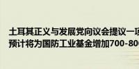 土耳其正义与发展党向议会提议一项法案计划引入额外费用预计将为国防工业基金增加700-800亿里拉